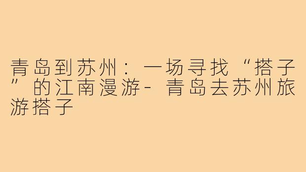 青岛到苏州：一场寻找“搭子”的江南漫游-青岛去苏州旅游搭子