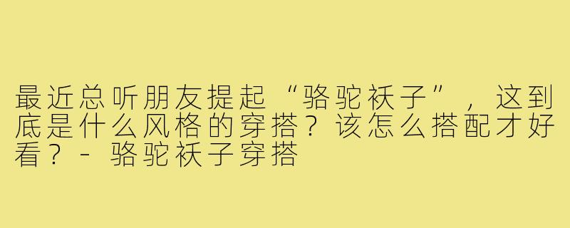 最近总听朋友提起“骆驼袄子”，这到底是什么风格的穿搭？该怎么搭配才好看？-骆驼袄子穿搭