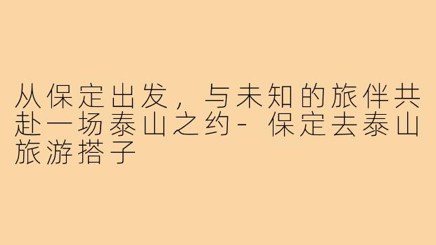 从保定出发，与未知的旅伴共赴一场泰山之约-保定去泰山旅游搭子