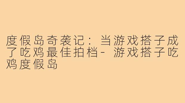 度假岛奇袭记：当游戏搭子成了吃鸡最佳拍档-游戏搭子吃鸡度假岛
