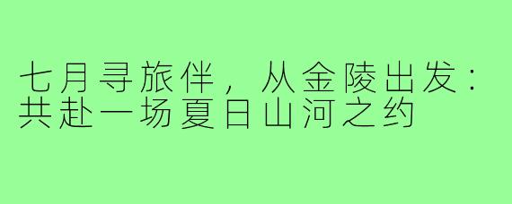 七月寻旅伴，从金陵出发：共赴一场夏日山河之约