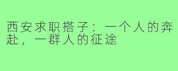 西安求职搭子:一个人的奔赴,一群人的征途