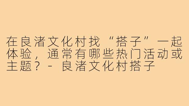 在良渚文化村找“搭子”一起体验,通常有哪些热门活动或主题?-良渚文化村搭子