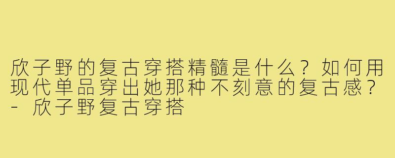 欣子野的复古穿搭精髓是什么？如何用现代单品穿出她那种不刻意的复古感？-欣子野复古穿搭