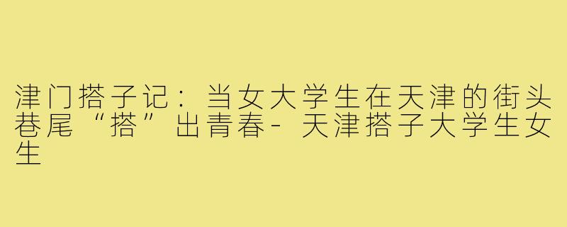 津门搭子记:当女大学生在天津的街头巷尾“搭”出青春-天津搭子大学生女生