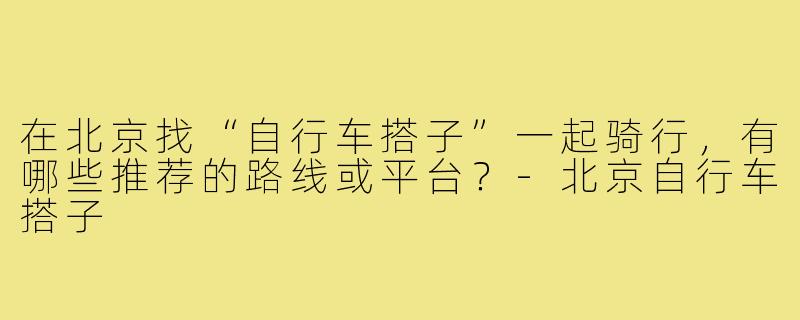 在北京找“自行车搭子”一起骑行，有哪些推荐的路线或平台？-北京自行车搭子