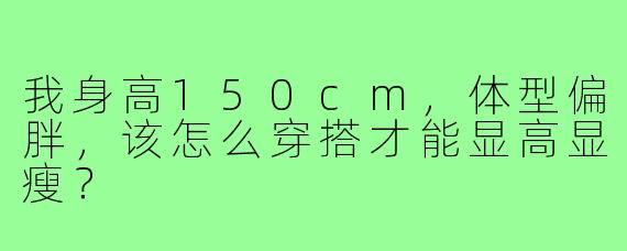 我身高150cm,体型偏胖,该怎么穿搭才能显高显瘦?