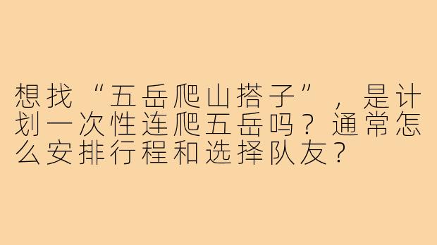 想找“五岳爬山搭子”,是计划一次性连爬五岳吗?通常怎么安排行程和选择队友?