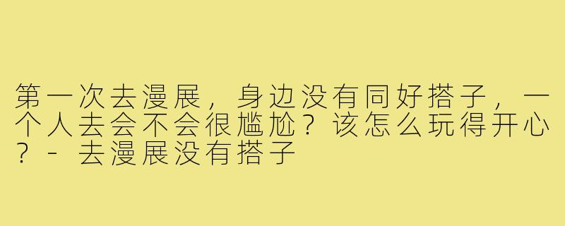 第一次去漫展,身边没有同好搭子,一个人去会不会很尴尬?该怎么玩得开心?-去漫展没有搭子