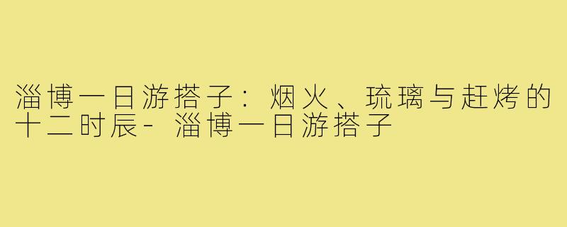 淄博一日游搭子:烟火、琉璃与赶烤的十二时辰-淄博一日游搭子