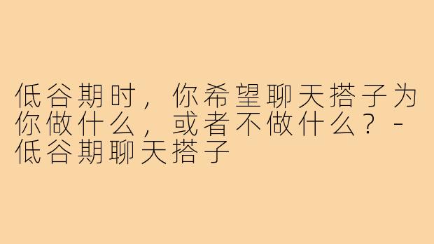 低谷期时,你希望聊天搭子为你做什么,或者不做什么?-低谷期聊天搭子