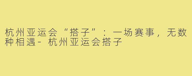 杭州亚运会“搭子”：一场赛事，无数种相遇-杭州亚运会搭子
