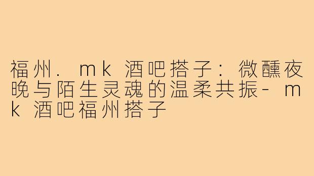 福州.mk酒吧搭子:微醺夜晚与陌生灵魂的温柔共振-mk酒吧福州搭子