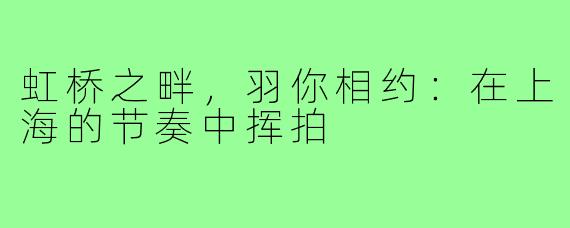 虹桥之畔，羽你相约：在上海的节奏中挥拍