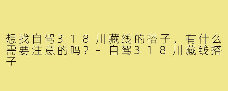 想找自驾318川藏线的搭子,有什么需要注意的吗?-自驾318川藏线搭子