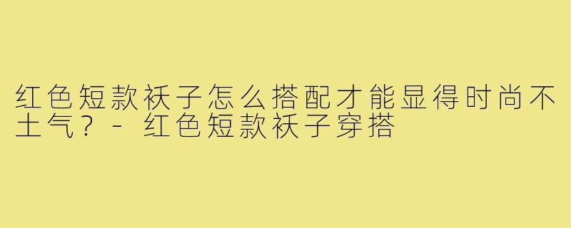 红色短款袄子怎么搭配才能显得时尚不土气？-红色短款袄子穿搭
