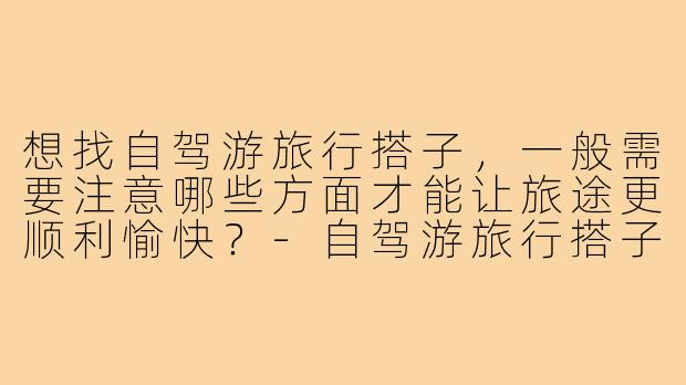 想找自驾游旅行搭子,一般需要注意哪些方面才能让旅途更顺利愉快?-自驾游旅行搭子