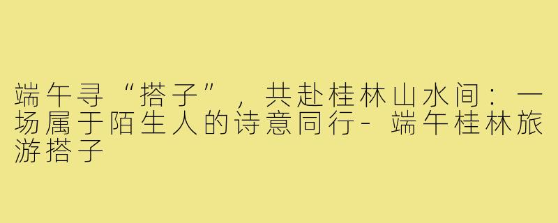 端午寻“搭子”,共赴桂林山水间:一场属于陌生人的诗意同行-端午桂林旅游搭子