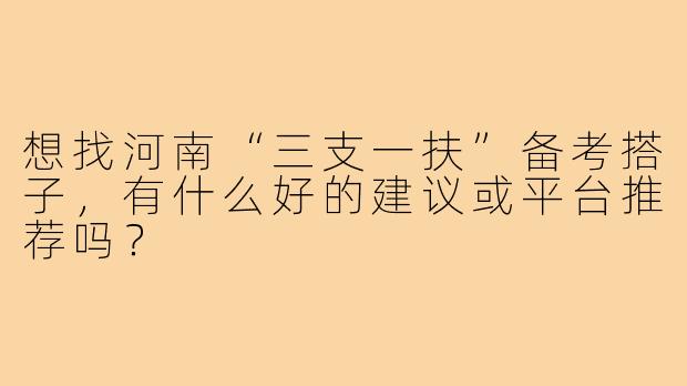 想找河南“三支一扶”备考搭子,有什么好的建议或平台推荐吗?