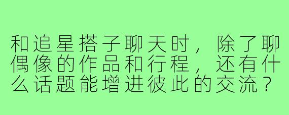 和追星搭子聊天时,除了聊偶像的作品和行程,还有什么话题能增进彼此的交流?