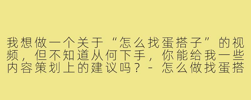 我想做一个关于“怎么找蛋搭子”的视频,但不知道从何下手,你能给我一些内容策划上的建议吗?-怎么做找蛋搭子视频