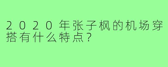 2020年张子枫的机场穿搭有什么特点？