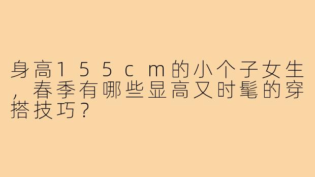 身高155cm的小个子女生,春季有哪些显高又时髦的穿搭技巧?