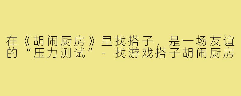 在《胡闹厨房》里找搭子，是一场友谊的“压力测试”-找游戏搭子胡闹厨房