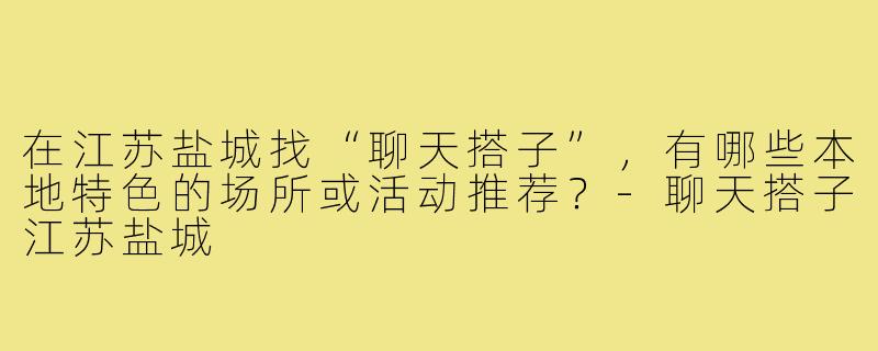 在江苏盐城找“聊天搭子”,有哪些本地特色的场所或活动推荐?-聊天搭子江苏盐城
