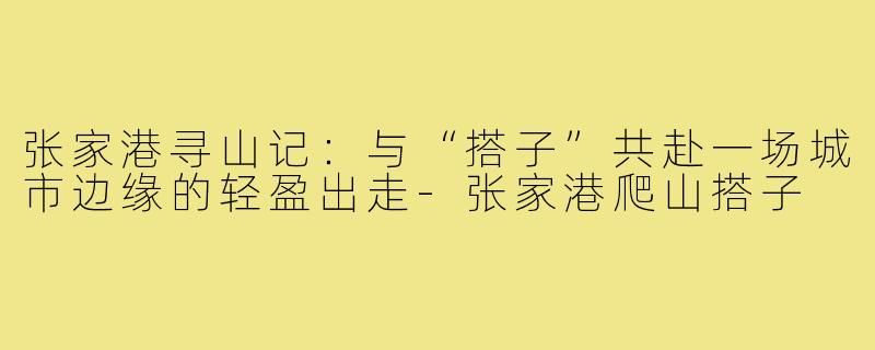 张家港寻山记：与“搭子”共赴一场城市边缘的轻盈出走-张家港爬山搭子