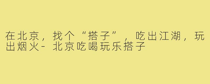 在北京，找个“搭子”，吃出江湖，玩出烟火-北京吃喝玩乐搭子