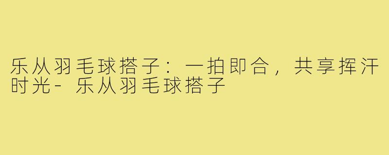 乐从羽毛球搭子：一拍即合，共享挥汗时光-乐从羽毛球搭子
