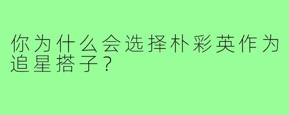 你为什么会选择朴彩英作为追星搭子？