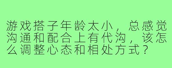 游戏搭子年龄太小,总感觉沟通和配合上有代沟,该怎么调整心态和相处方式?