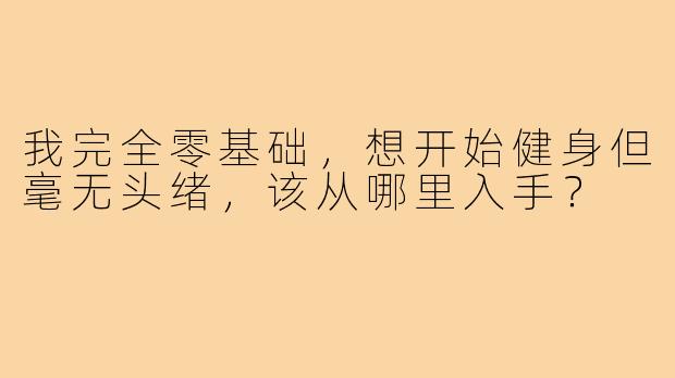 我完全零基础，想开始健身但毫无头绪，该从哪里入手？