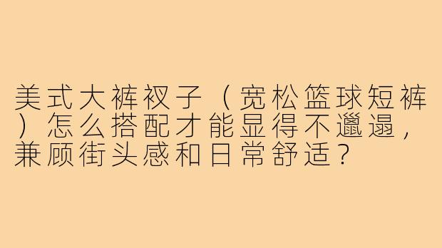 美式大裤衩子(宽松篮球短裤)怎么搭配才能显得不邋遢,兼顾街头感和日常舒适?