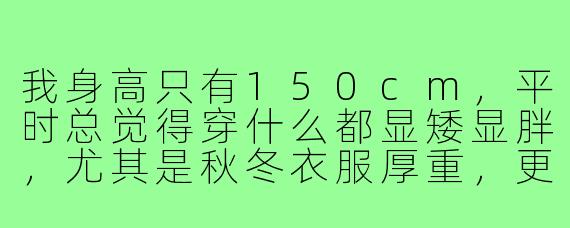 我身高只有150cm,平时总觉得穿什么都显矮显胖,尤其是秋冬衣服厚重,更压个子了。请问小个子博主,有没有什么穿搭秘诀能让我看起来高挑利落一些?