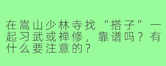 在嵩山少林寺找“搭子”一起习武或禅修,靠谱吗?有什么要注意的?