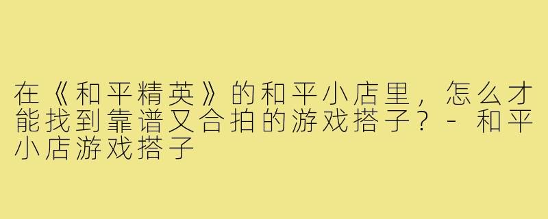 在《和平精英》的和平小店里,怎么才能找到靠谱又合拍的游戏搭子?-和平小店游戏搭子