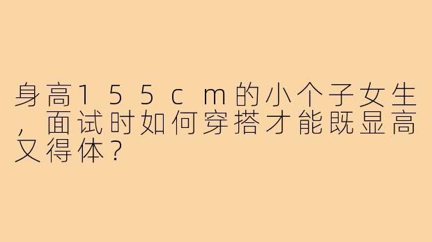 身高155cm的小个子女生,面试时如何穿搭才能既显高又得体?