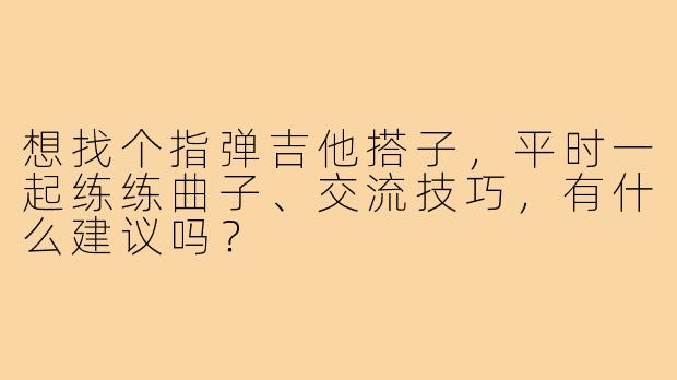 想找个指弹吉他搭子,平时一起练练曲子、交流技巧,有什么建议吗?
