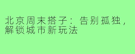 北京周末搭子:告别孤独,解锁城市新玩法