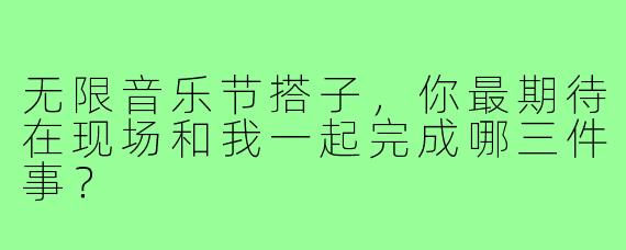 无限音乐节搭子,你最期待在现场和我一起完成哪三件事?