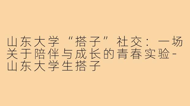 山东大学“搭子”社交:一场关于陪伴与成长的青春实验-山东大学生搭子