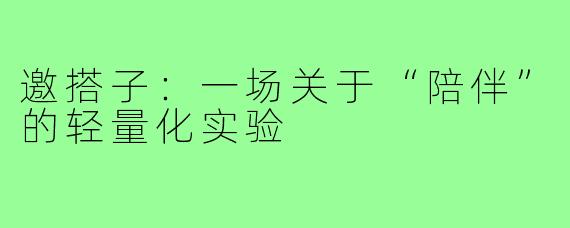 邀搭子:一场关于“陪伴”的轻量化实验