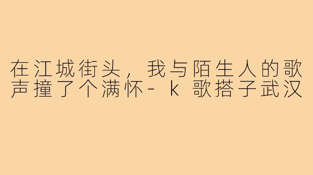 在江城街头,我与陌生人的歌声撞了个满怀-k歌搭子武汉
