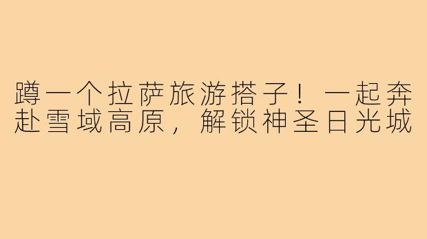 蹲一个拉萨旅游搭子!一起奔赴雪域高原,解锁神圣日光城
