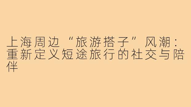上海周边“旅游搭子”风潮:重新定义短途旅行的社交与陪伴