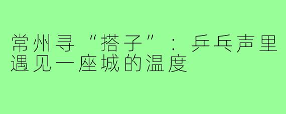 常州寻“搭子”:乒乓声里遇见一座城的温度