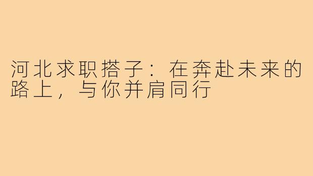 河北求职搭子：在奔赴未来的路上，与你并肩同行